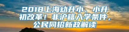 2018上海幼升小、小升初改革！非沪籍入学条件，公民同招新政解读