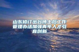 山东修订出台博士后工作管理办法加强青年人才引育创新