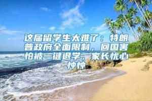 这届留学生太难了：特朗普政府全面限制，回国害怕被一键退学，家长忧心忡忡