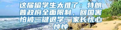 这届留学生太难了：特朗普政府全面限制，回国害怕被一键退学，家长忧心忡忡