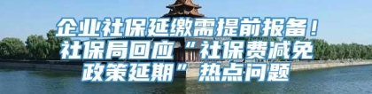 企业社保延缴需提前报备！社保局回应“社保费减免政策延期”热点问题