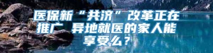 医保新“共济”改革正在推广 异地就医的家人能享受么？