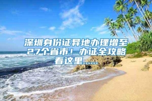 深圳身份证异地办理增至27个省市！办证全攻略看这里......