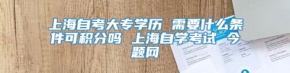 上海自考大专学历 需要什么条件可积分吗 上海自学考试 今题网