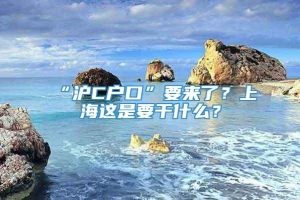 “沪C户口”要来了？上海这是要干什么？