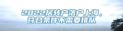 2022居转户落户上海，符合条件不需要排队