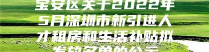 宝安区关于2022年5月深圳市新引进人才租房和生活补贴拟发放名单的公示