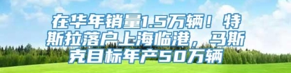 在华年销量1.5万辆！特斯拉落户上海临港，马斯克目标年产50万辆