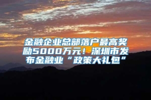 金融企业总部落户最高奖励5000万元！深圳市发布金融业“政策大礼包”