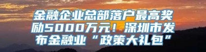 金融企业总部落户最高奖励5000万元！深圳市发布金融业“政策大礼包”