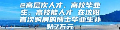 @高层次人才、高校毕业生、高技能人才 在沈阳首次购房的博士毕业生补贴7万元