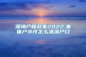 深圳户籍政策2022,集体户小孩怎么落深户口