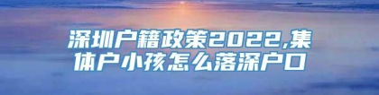 深圳户籍政策2022,集体户小孩怎么落深户口