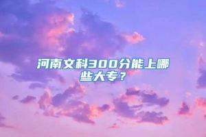 河南文科300分能上哪些大专？