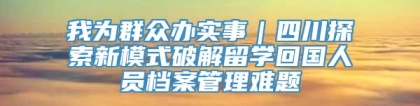 我为群众办实事｜四川探索新模式破解留学回国人员档案管理难题