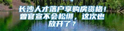 长沙人才落户享购房资格！曾官宣不会松绑，这次也放开了？