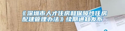 《深圳市人才住房和保障性住房配建管理办法》续期通知发布