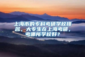 上海市的专科考研学校排名，大专生在上海考研，考哪所学校好？