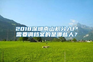 2018深圳南山积分入户需要调档案的是哪些人？