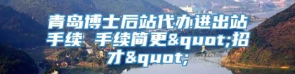 青岛博士后站代办进出站手续 手续简更"招才"