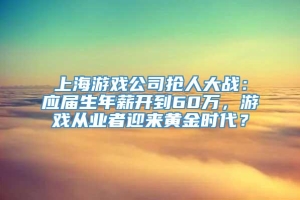 上海游戏公司抢人大战：应届生年薪开到60万，游戏从业者迎来黄金时代？