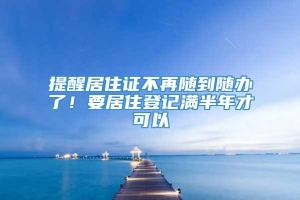 提醒居住证不再随到随办了！要居住登记满半年才可以