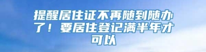 提醒居住证不再随到随办了！要居住登记满半年才可以