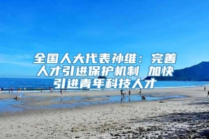 全国人大代表孙维：完善人才引进保护机制 加快引进青年科技人才