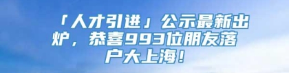 「人才引进」公示最新出炉，恭喜993位朋友落户大上海！