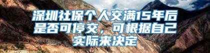 深圳社保个人交满15年后是否可停交，可根据自己实际来决定