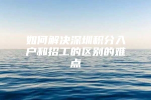 如何解决深圳积分入户和招工的区别的难点