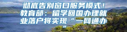 彻底告别窗口服务模式！教育部：留学回国办理就业落户将实现“一网通办”