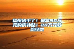 福州出手了！最高50万元购房补贴！20万元教培经费