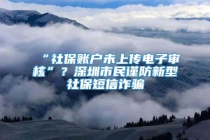 “社保账户未上传电子审核”？深圳市民谨防新型社保短信诈骗