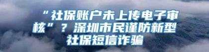 “社保账户未上传电子审核”？深圳市民谨防新型社保短信诈骗