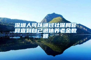 深圳人可以通过社保局官网查到自己退休养老金数额