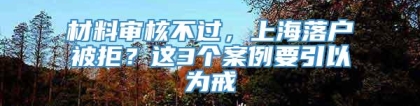 材料审核不过，上海落户被拒？这3个案例要引以为戒