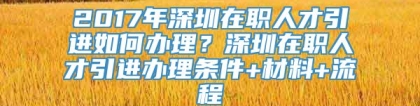 2017年深圳在职人才引进如何办理？深圳在职人才引进办理条件+材料+流程