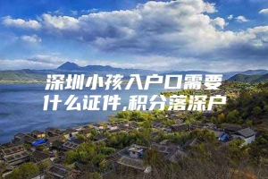 深圳小孩入户口需要什么证件,积分落深户