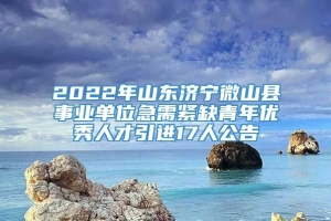 2022年山东济宁微山县事业单位急需紧缺青年优秀人才引进17人公告