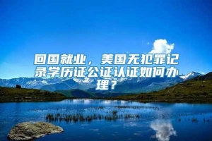 回国就业，美国无犯罪记录学历证公证认证如何办理？