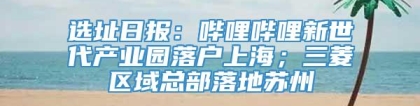 选址日报：哔哩哔哩新世代产业园落户上海；三菱区域总部落地苏州