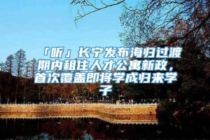 「听」长宁发布海归过渡期内租住人才公寓新政，首次覆盖即将学成归来学子