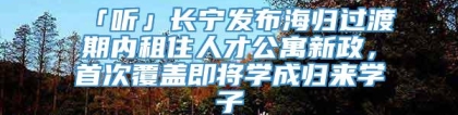 「听」长宁发布海归过渡期内租住人才公寓新政，首次覆盖即将学成归来学子