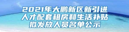 2021年大鹏新区新引进人才配套租房和生活补贴拟发放人员名单公示