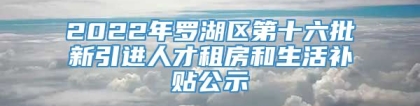 2022年罗湖区第十六批新引进人才租房和生活补贴公示