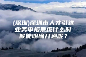 (深圳)深圳市人才引进业务申报系统什么时候能明确开通呢？