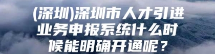 (深圳)深圳市人才引进业务申报系统什么时候能明确开通呢？