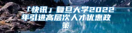 「快讯」复旦大学2022年引进高层次人才优惠政策