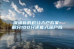 深圳新的积分入户方案，积分100分还能入深户吗